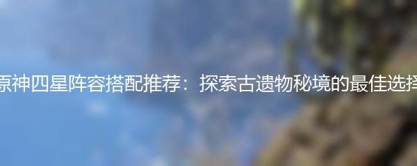 原神四星阵容搭配推荐：探索古遗物秘境的最佳选择