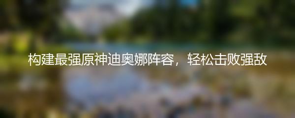 构建最强原神迪奥娜阵容，轻松击败强敌