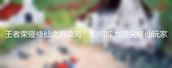 王者荣耀修仙之路攻略：如何成为顶尖修仙玩家