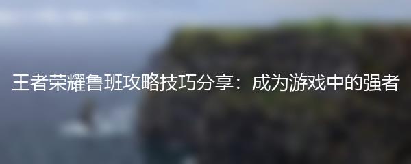 王者荣耀鲁班攻略技巧分享：成为游戏中的强者