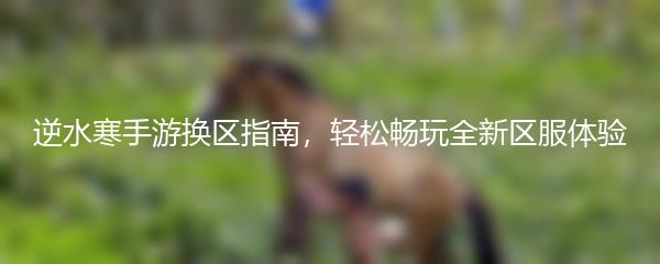 逆水寒手游换区指南，轻松畅玩全新区服体验