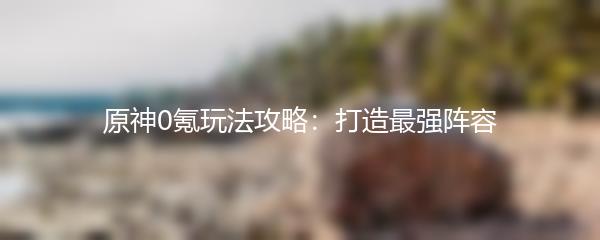 原神0氪玩法攻略：打造最强阵容