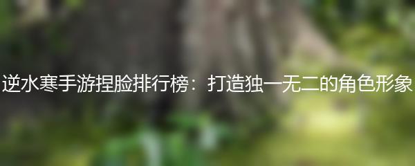 逆水寒手游捏脸排行榜：打造独一无二的角色形象