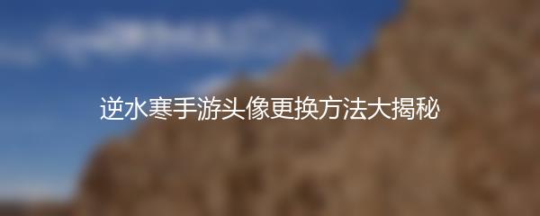 逆水寒手游头像更换方法大揭秘
