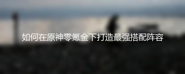 如何在原神零氪金下打造最强搭配阵容