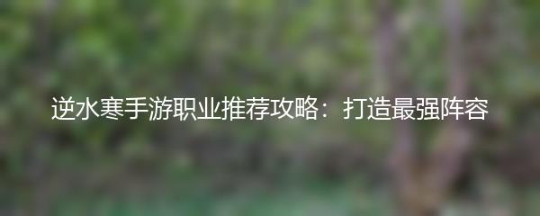 逆水寒手游职业推荐攻略：打造最强阵容