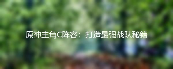 原神主角C阵容：打造最强战队秘籍