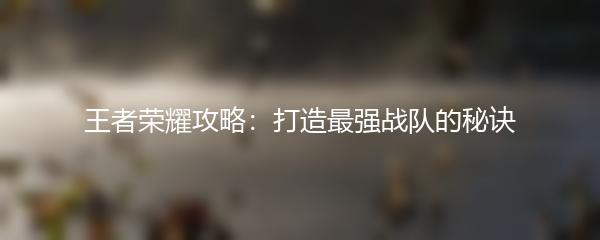 王者荣耀攻略：打造最强战队的秘诀