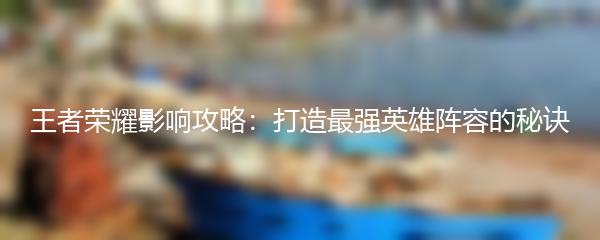 王者荣耀影响攻略：打造最强英雄阵容的秘诀