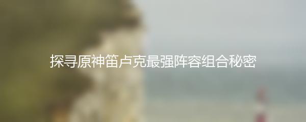 探寻原神笛卢克最强阵容组合秘密