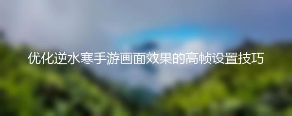 优化逆水寒手游画面效果的高帧设置技巧