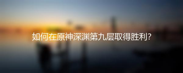 如何在原神深渊第九层取得胜利？