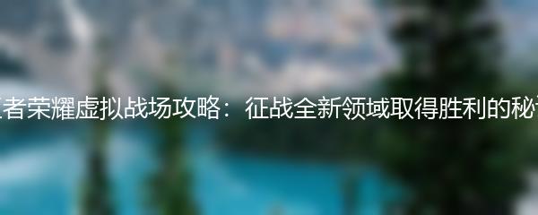 王者荣耀虚拟战场攻略：征战全新领域取得胜利的秘诀