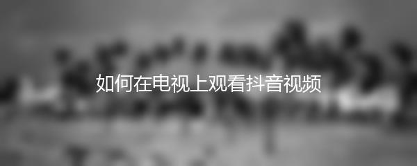 如何在电视上观看抖音视频