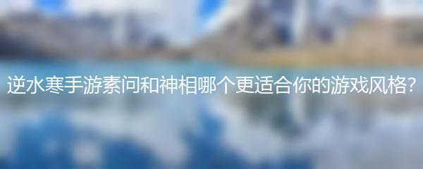 逆水寒手游素问和神相哪个更适合你的游戏风格？