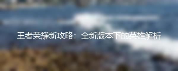 王者荣耀新攻略：全新版本下的英雄解析