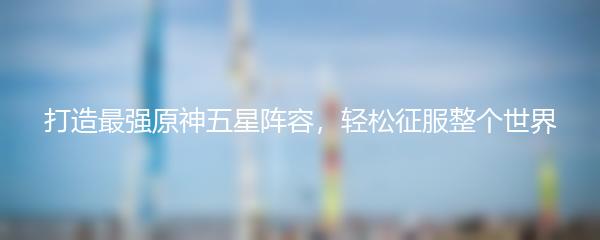 打造最强原神五星阵容，轻松征服整个世界