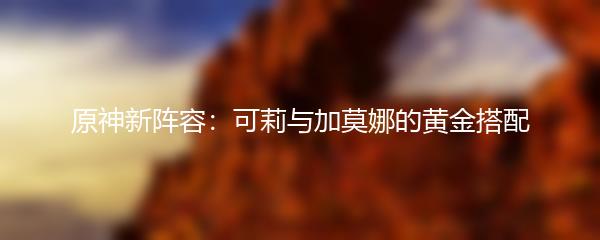 原神新阵容：可莉与加莫娜的黄金搭配