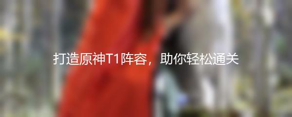 打造原神T1阵容，助你轻松通关