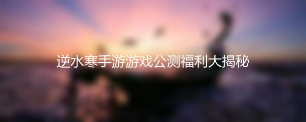 逆水寒手游游戏公测福利大揭秘