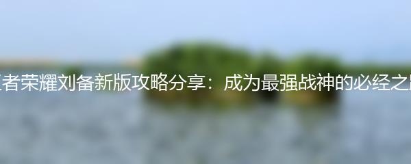 王者荣耀刘备新版攻略分享：成为最强战神的必经之路