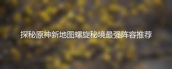 探秘原神新地图螺旋秘境最强阵容推荐