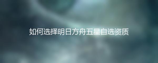 如何选择明日方舟五星自选资质