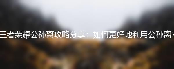 王者荣耀公孙离攻略分享：如何更好地利用公孙离？