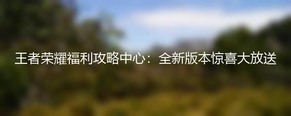 王者荣耀福利攻略中心：全新版本惊喜大放送