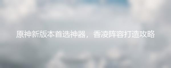 原神新版本首选神器，香凌阵容打造攻略