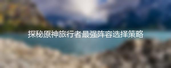 探秘原神旅行者最强阵容选择策略