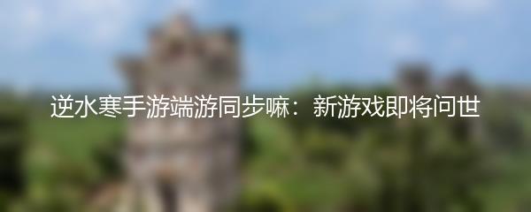 逆水寒手游端游同步嘛：新游戏即将问世