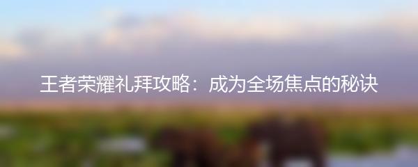 王者荣耀礼拜攻略：成为全场焦点的秘诀