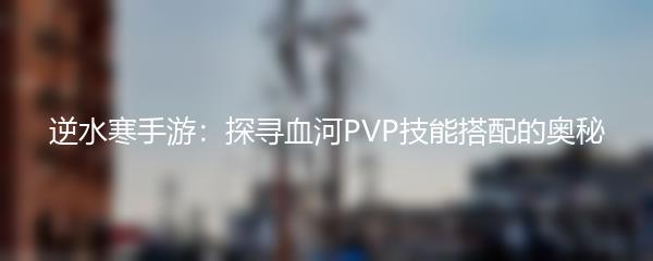 逆水寒手游：探寻血河PVP技能搭配的奥秘