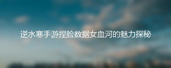 逆水寒手游捏脸数据女血河的魅力探秘