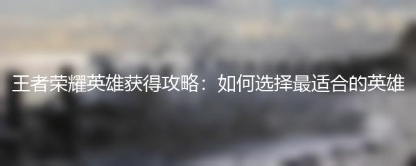王者荣耀英雄获得攻略：如何选择最适合的英雄
