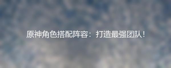 原神角色搭配阵容：打造最强团队！
