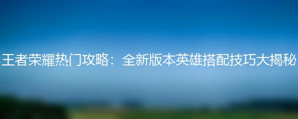 王者荣耀热门攻略：全新版本英雄搭配技巧大揭秘