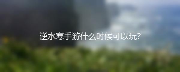 逆水寒手游什么时候可以玩？