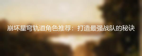 崩坏星穹轨道角色推荐：打造最强战队的秘诀