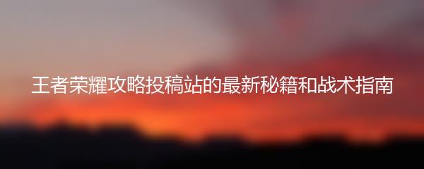 王者荣耀攻略投稿站的最新秘籍和战术指南