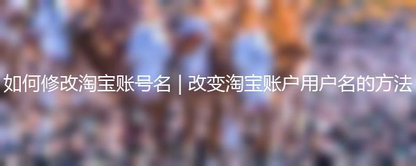 如何修改淘宝账号名 | 改变淘宝账户用户名的方法
