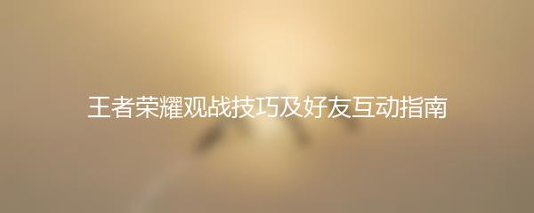 王者荣耀观战技巧及好友互动指南