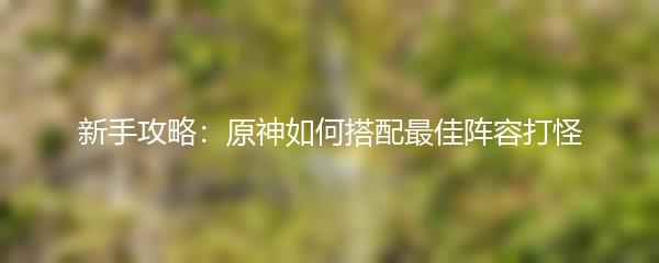 新手攻略：原神如何搭配最佳阵容打怪