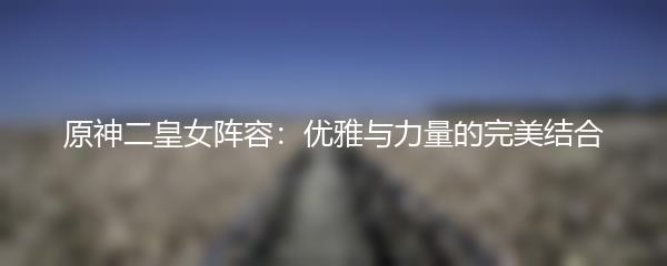 原神二皇女阵容：优雅与力量的完美结合