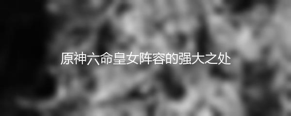 原神六命皇女阵容的强大之处
