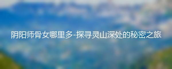 阴阳师骨女哪里多-探寻灵山深处的秘密之旅