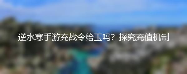 逆水寒手游充战令给玉吗？探究充值机制