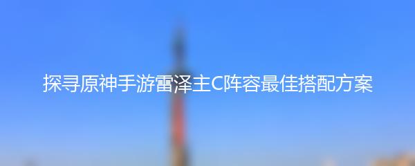 探寻原神手游雷泽主C阵容最佳搭配方案