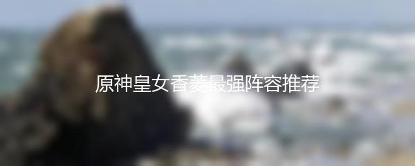 原神皇女香菱最强阵容推荐